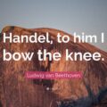 Handel, to him I bow the knee. Ludwig van Beethoven