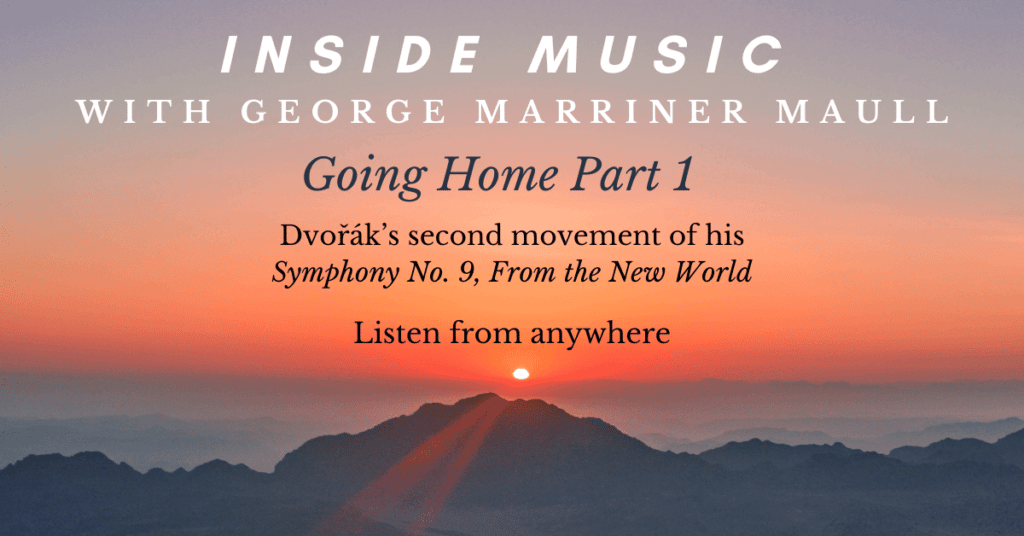 Inside Music with George Marriner Maull, episode entitled Going Home Part 1 Dvorak second movement of his Symphony No. 9 From The New World. Listen from anywhere.