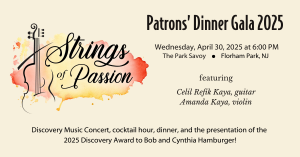 Patrons' Dinner Gala 2025: Strings of Passion. Wednesday, April 30, 2025. Featuring award-winning classical guitarist Celil Refik Kaya and violinist Amanda Braud Kaya. Discovery Music Concert, cocktail hour, dinner, and the presentation of the 2025 Discovery Award to Bob and Cynthia Hamburger!